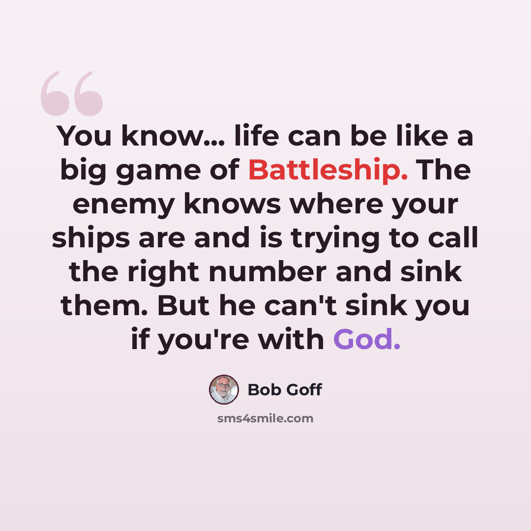 “You know... life can be like a big game of Battleship. The enemy knows where your ships are and is trying to call the right number and sink them. But he can't sink you if you're with God.” quote by Bob Goff