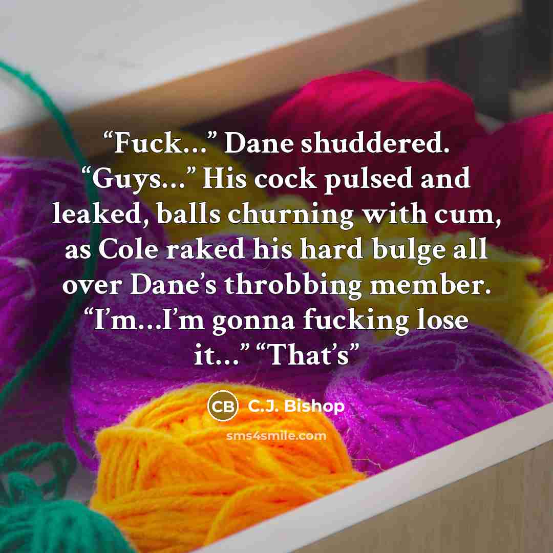 “Fuck…” Dane shuddered. “Guys…” His cock pulsed and leaked, balls churning with cum, as Cole raked his hard bulge all over Dane’s throbbing member. “I’m…I’m gonna fucking lose it…” “That’s” quote by C.J. Bishop
