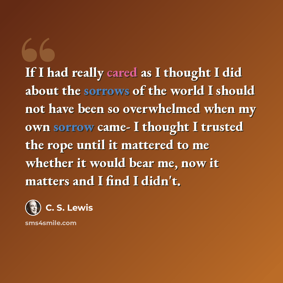 “If I had really cared as I thought I did about the sorrows of the world I should not have been so overwhelmed when my own sorrow came- I thought I trusted the rope until it mattered to me whether it would bear me, now it matters and I find I didn't.” quote by C. S. Lewis