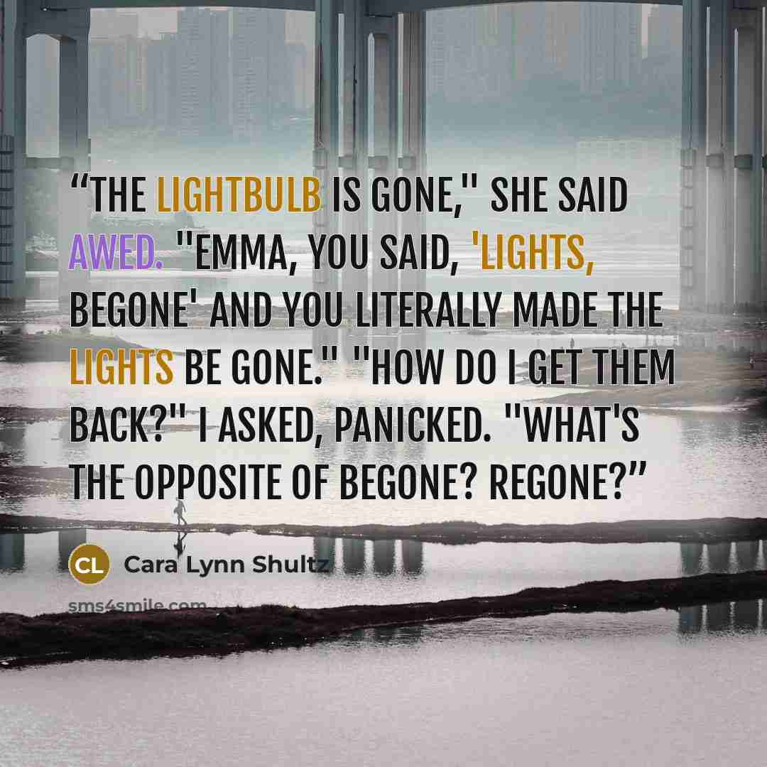 “The lightbulb is gone," she said awed. "Emma, you said, 'Lights, begone' and you literally made the lights be gone." "How do I get them back?" I asked, panicked. "What's the opposite of begone? Regone?” quote by Cara Lynn Shultz