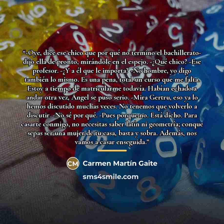 “-Oye, dice ese chico que por qué no termino el bachillerato- dijo ella de pronto, mirándole en el espejo. -¿Qué chico? -Ese profesor. -¿Y a él que le importa? -No hombre, yo digo también lo mismo. Es una pena, total un curso que me falta. Estoy a tiempo de matricularme todavía. Habían echado a…” quote by Carmen Martín Gaite