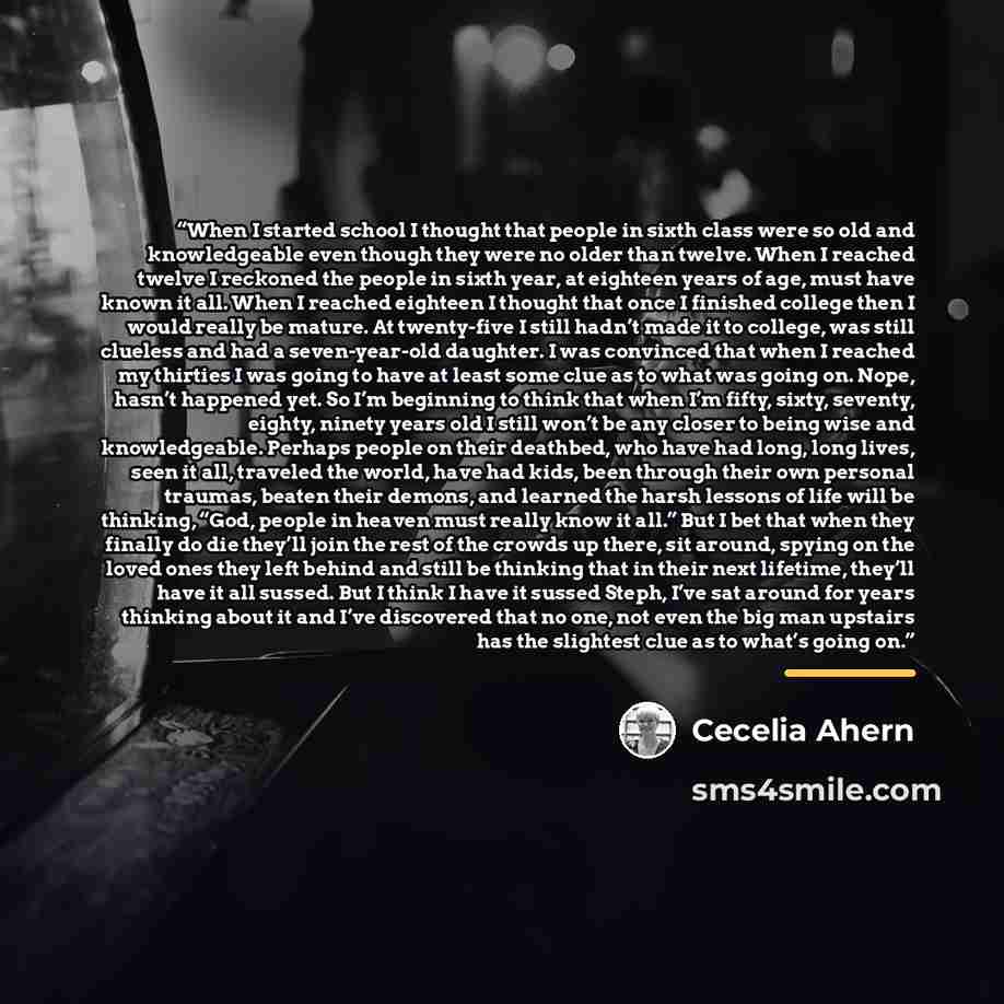 “When I started school I thought that people in sixth class were so old and knowledgeable even though they were no older than twelve. When I reached twelve I reckoned the people in sixth year, at eighteen years of age, must have known it all. When I reached eighteen I thought that once I finished…” quote by Cecelia Ahern