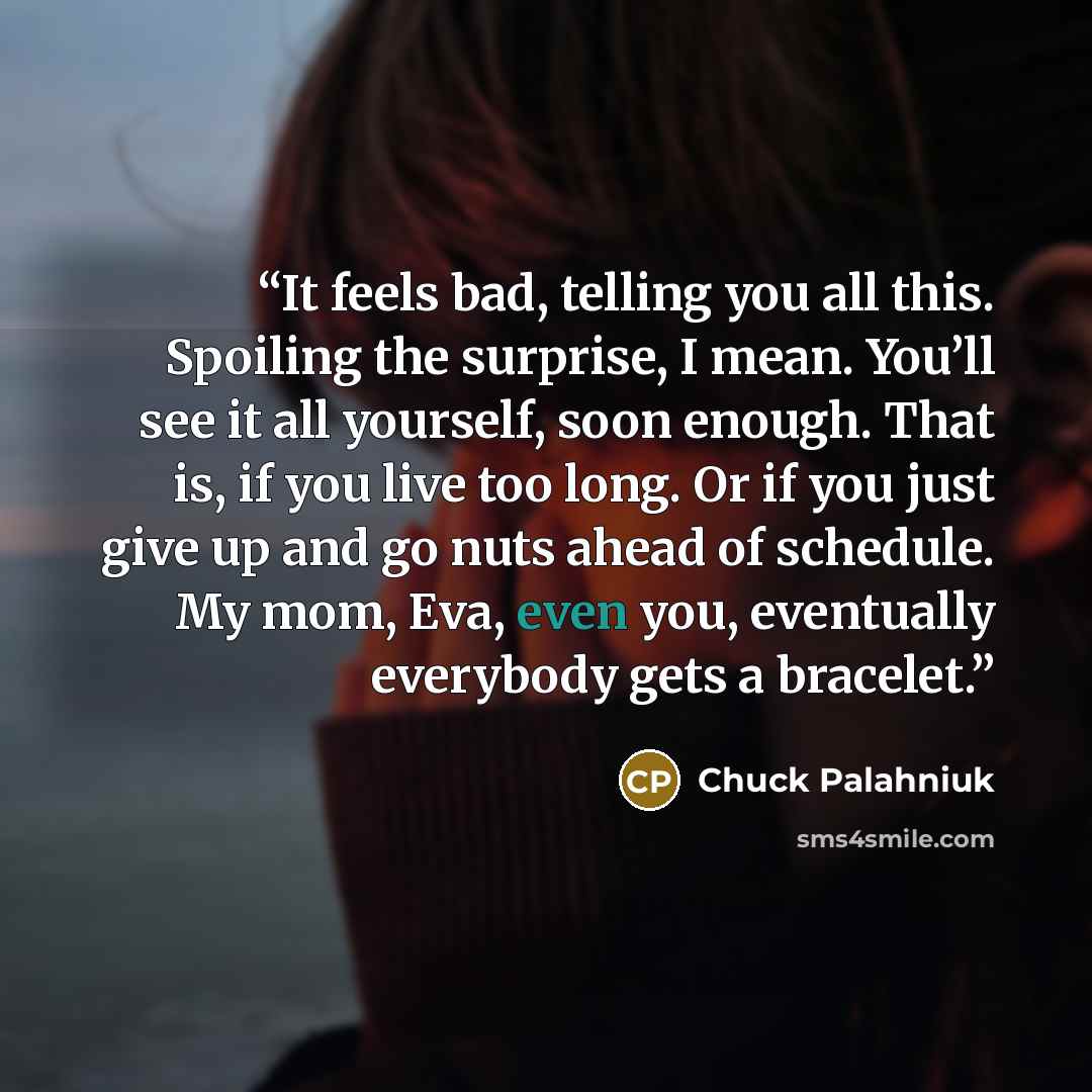 “It feels bad, telling you all this. Spoiling the surprise, I mean. You’ll see it all yourself, soon enough. That is, if you live too long. Or if you just give up and go nuts ahead of schedule. My mom, Eva, even you, eventually everybody gets a bracelet.” quote by Chuck Palahniuk