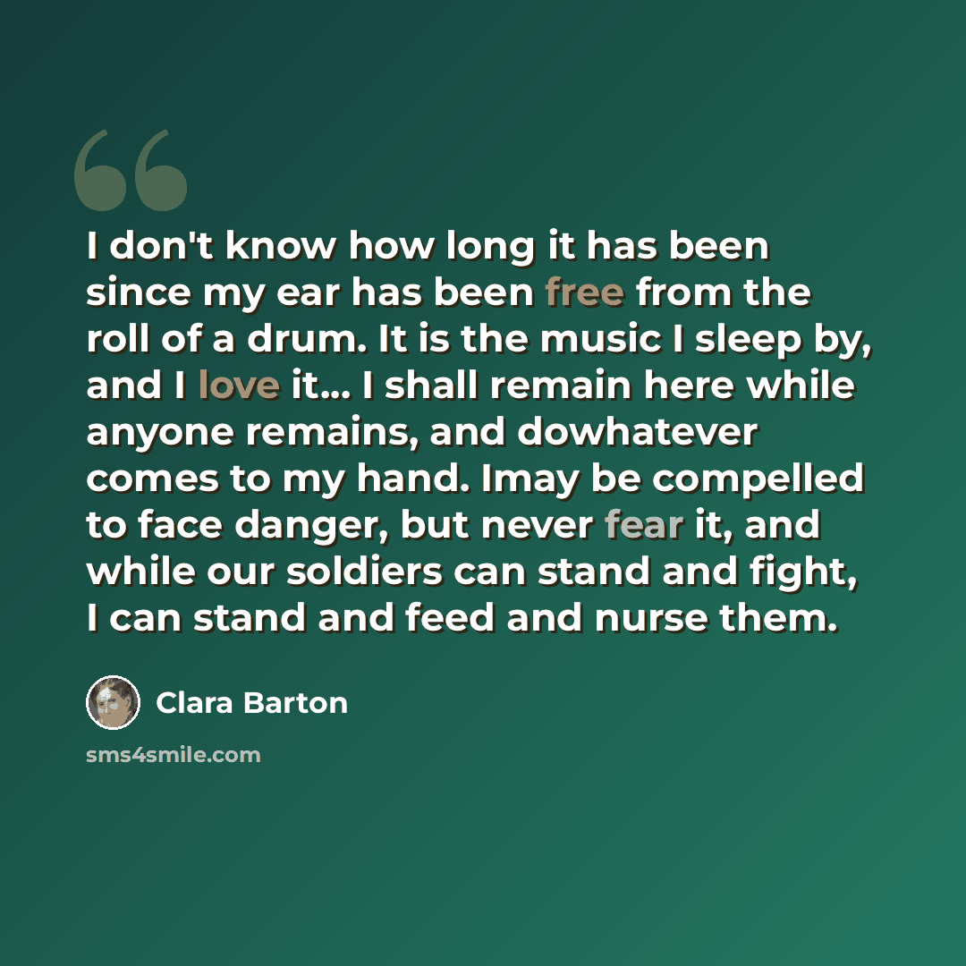 “I don't know how long it has been since my ear has been free from the roll of a drum. It is the music I sleep by, and I love it… I shall remain here while anyone remains, and dowhatever comes to my hand. Imay be compelled to face danger, but never fear it, and while our soldiers can stand and…” quote by Clara Barton