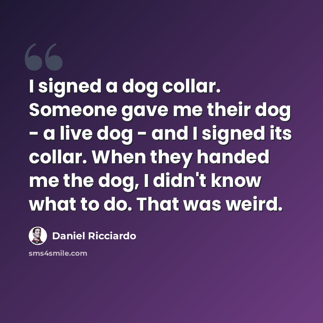 “I signed a dog collar. Someone gave me their dog - a live dog - and I signed its collar. When they handed me the dog, I didn't know what to do. That was weird.” quote by Daniel Ricciardo