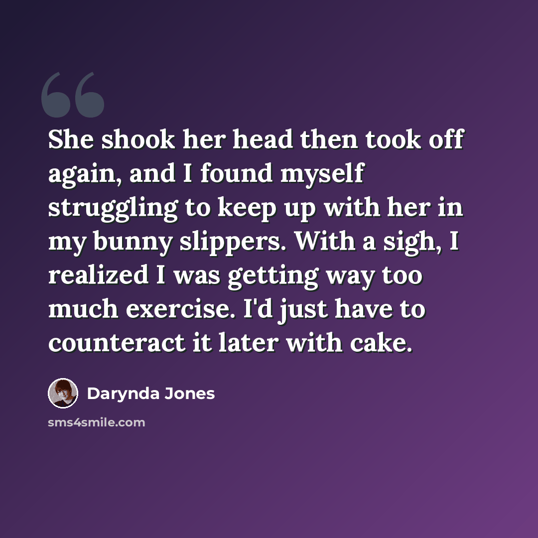 “She shook her head then took off again, and I found myself struggling to keep up with her in my bunny slippers. With a sigh, I realized I was getting way too much exercise. I'd just have to counteract it later with cake.” quote by Darynda Jones