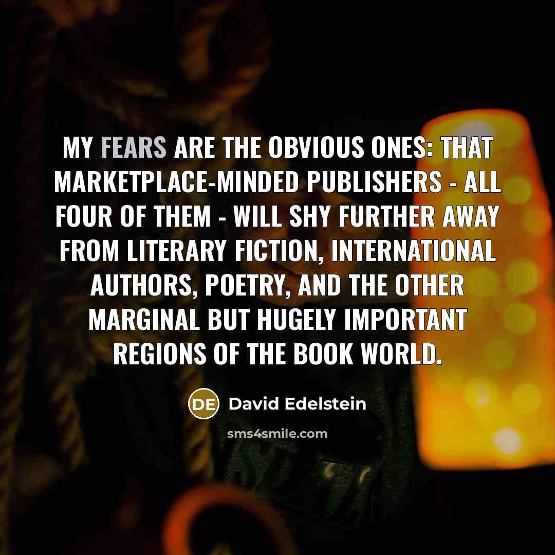 “My fears are the obvious ones: that marketplace-minded publishers - all four of them - will shy further away from literary fiction, international authors, poetry, and the other marginal but hugely important regions of the book world.” quote by David Edelstein
