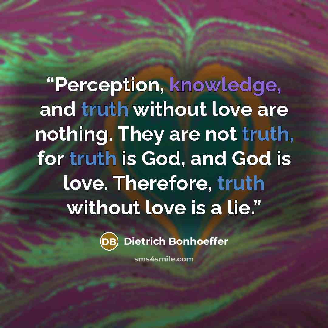 “Perception, knowledge, and truth without love are nothing. They are not truth, for truth is God, and God is love. Therefore, truth without love is a lie.” quote by Dietrich Bonhoeffer
