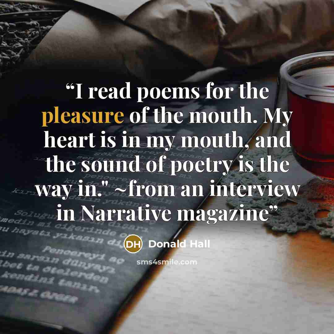 “I read poems for the pleasure of the mouth. My heart is in my mouth, and the sound of poetry is the way in." ~from an interview in Narrative magazine” quote by Donald Hall