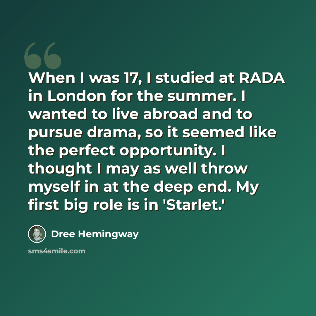 “When I was 17, I studied at RADA in London for the summer. I wanted to live abroad and to pursue drama, so it seemed like the perfect opportunity. I thought I may as well throw myself in at the deep end. My first big role is in 'Starlet.'” quote by Dree Hemingway