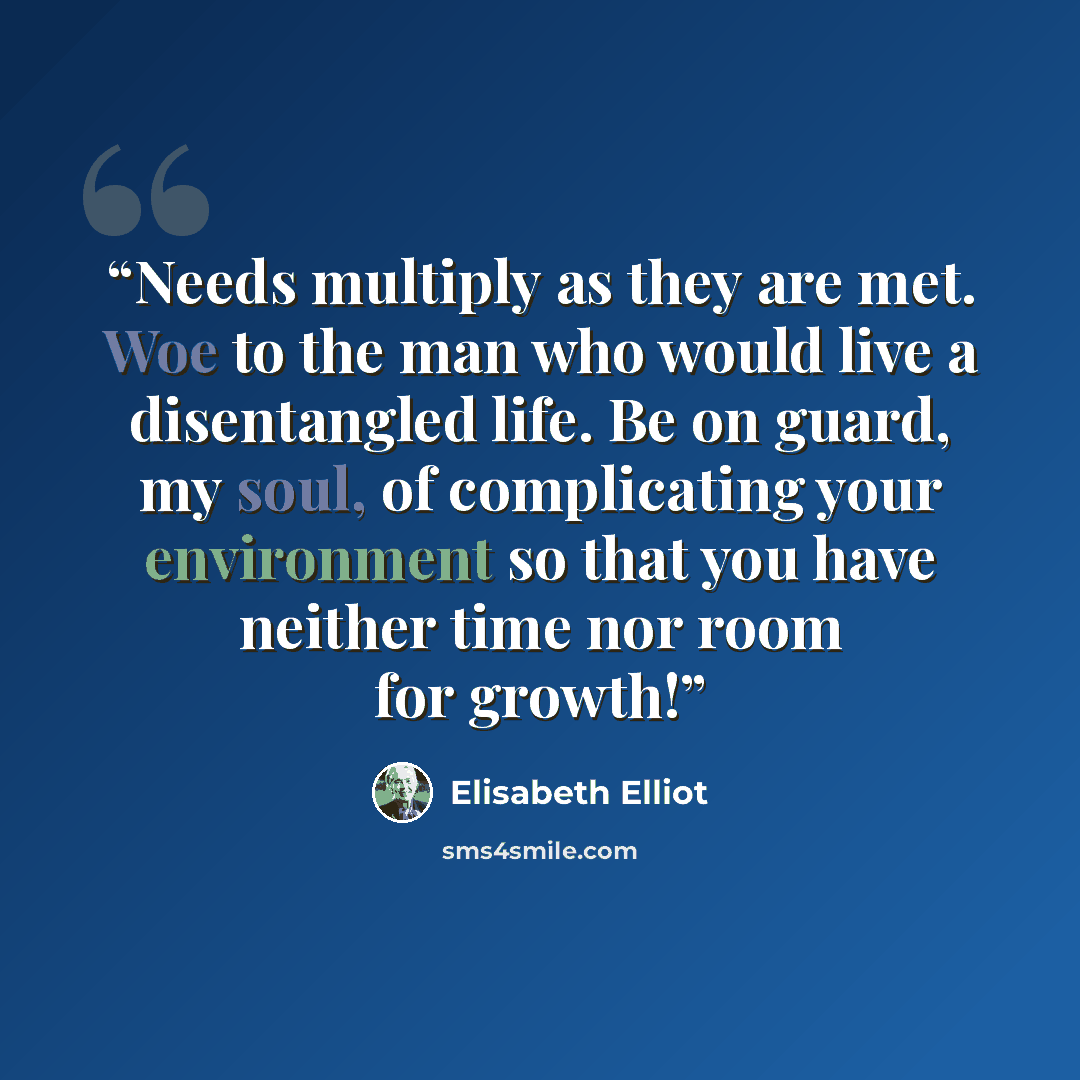 “Needs multiply as they are met. Woe to the man who would live a disentangled life. Be on guard, my soul, of complicating your environment so that you have neither time nor room for growth!” quote by Elisabeth Elliot