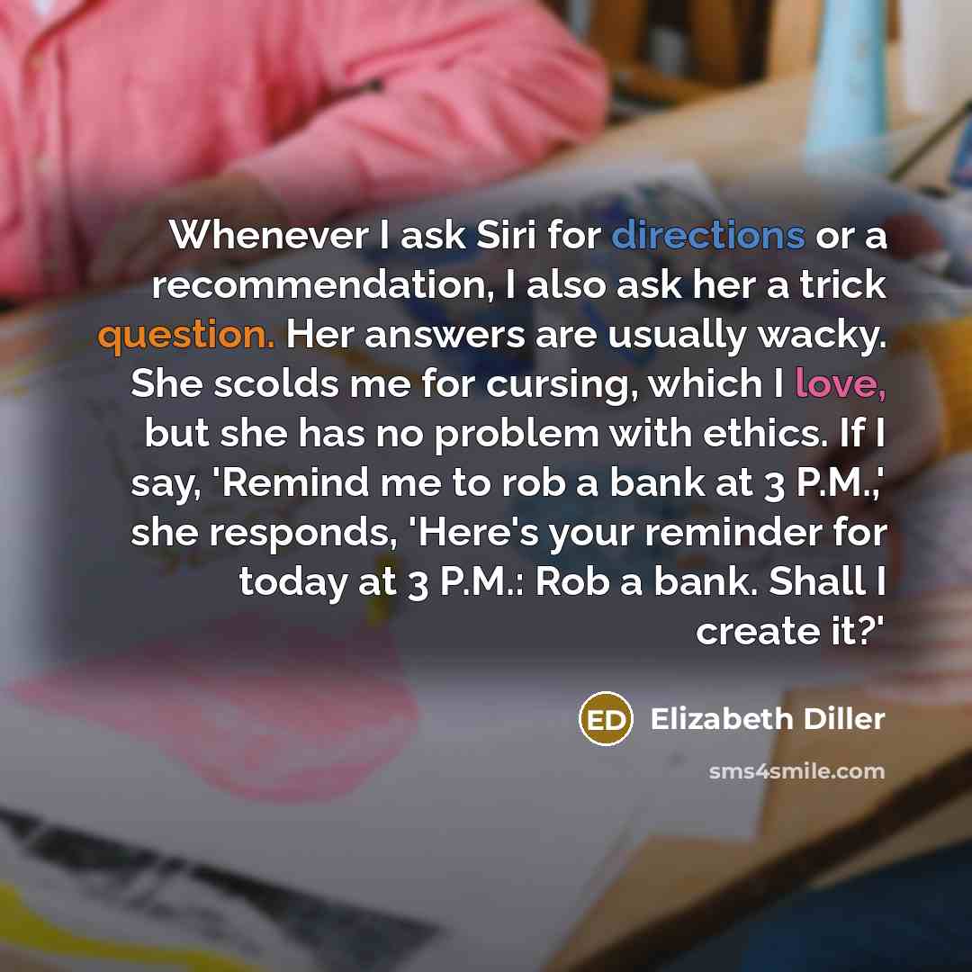 “Whenever I ask Siri for directions or a recommendation, I also ask her a trick question. Her answers are usually wacky. She scolds me for cursing, which I love, but she has no problem with ethics. If I say, 'Remind me to rob a bank at 3 P.M.,' she responds, 'Here's your reminder for today at 3…” quote by Elizabeth Diller