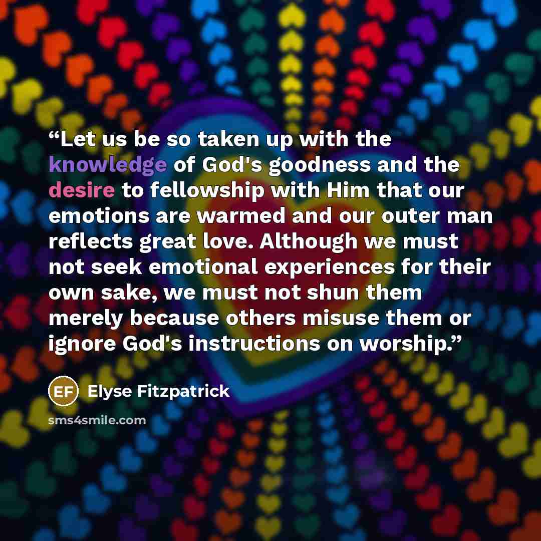 “Let us be so taken up with the knowledge of God's goodness and the desire to fellowship with Him that our emotions are warmed and our outer man reflects great love. Although we must not seek emotional experiences for their own sake, we must not shun them merely because others misuse them or ignore…” quote by Elyse Fitzpatrick