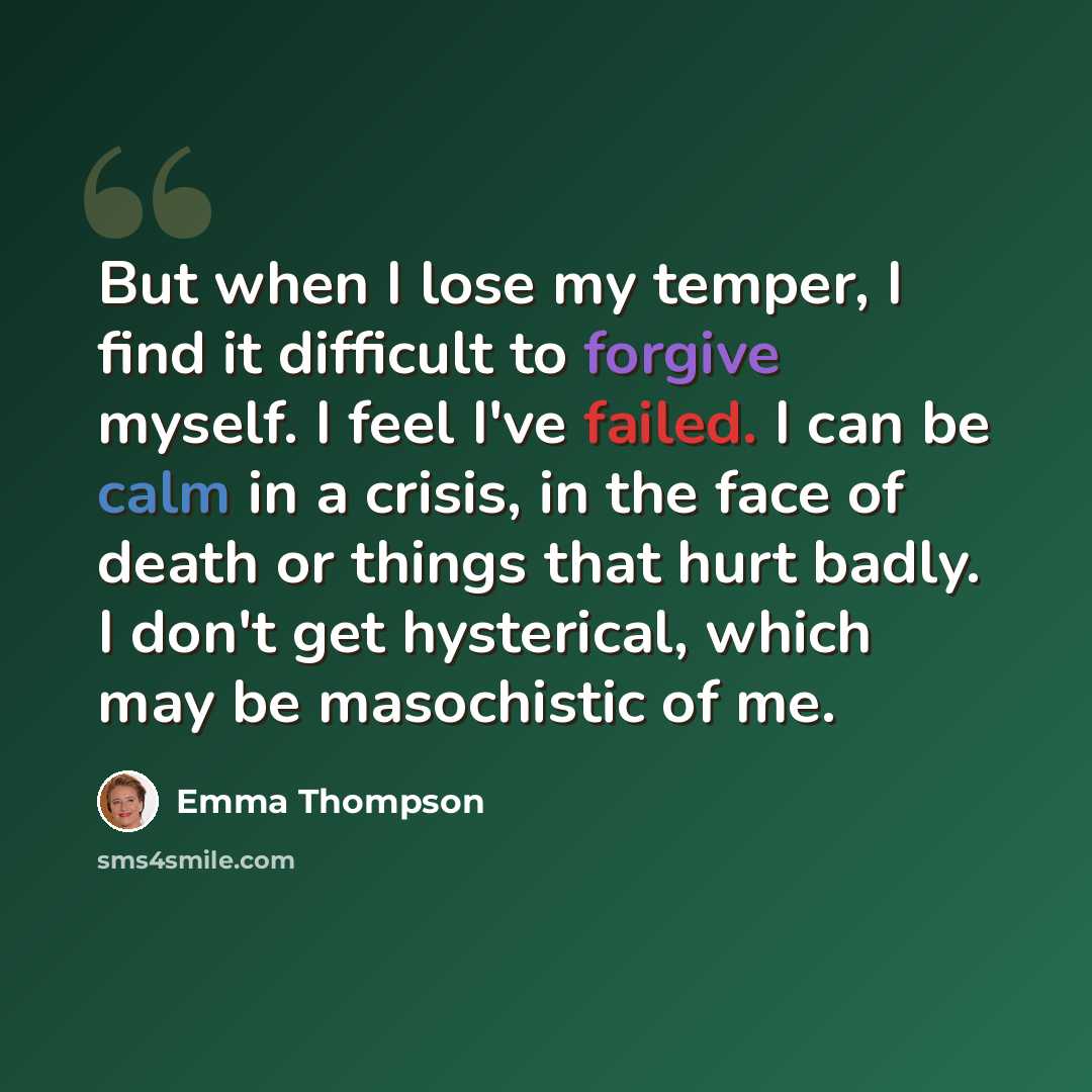 “But when I lose my temper, I find it difficult to forgive myself. I feel I've failed. I can be calm in a crisis, in the face of death or things that hurt badly. I don't get hysterical, which may be masochistic of me.” quote by Emma Thompson