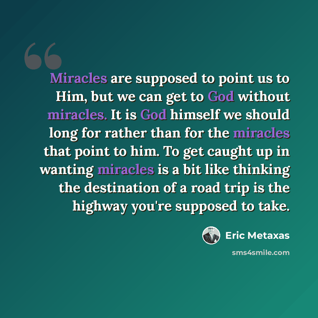 “Miracles are supposed to point us to Him, but we can get to God without miracles. It is God himself we should long for rather than for the miracles that point to him. To get caught up in wanting miracles is a bit like thinking the destination of a road trip is the highway you're supposed to take.” quote by Eric Metaxas
