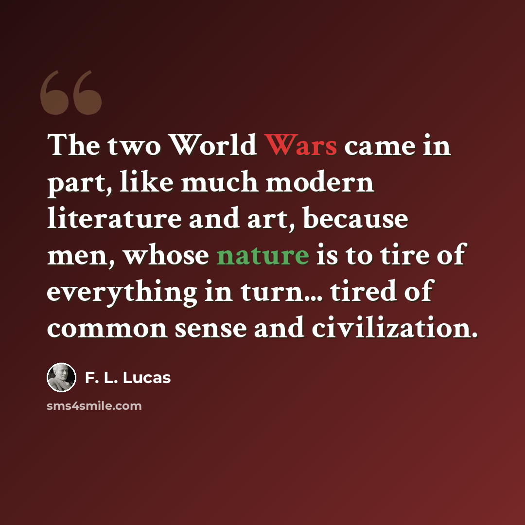 “The two World Wars came in part, like much modern literature and art, because men, whose nature is to tire of everything in turn... tired of common sense and civilization.” quote by F. L. Lucas