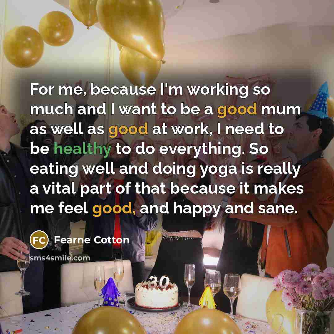 “For me, because I'm working so much and I want to be a good mum as well as good at work, I need to be healthy to do everything. So eating well and doing yoga is really a vital part of that because it makes me feel good, and happy and sane.” quote by Fearne Cotton