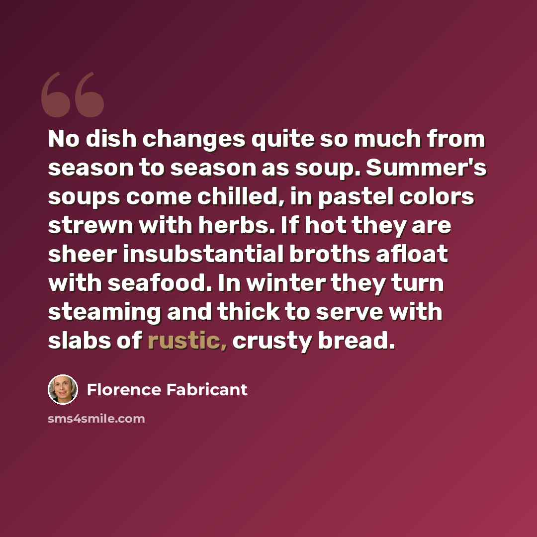“No dish changes quite so much from season to season as soup. Summer's soups come chilled, in pastel colors strewn with herbs. If hot they are sheer insubstantial broths afloat with seafood. In winter they turn steaming and thick to serve with slabs of rustic, crusty bread.” quote by Florence Fabricant