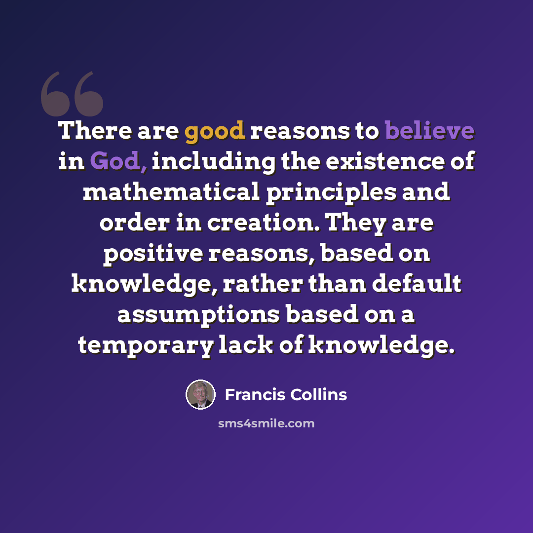 “There are good reasons to believe in God, including the existence of mathematical principles and order in creation. They are positive reasons, based on knowledge, rather than default assumptions based on a temporary lack of knowledge.” quote by Francis Collins