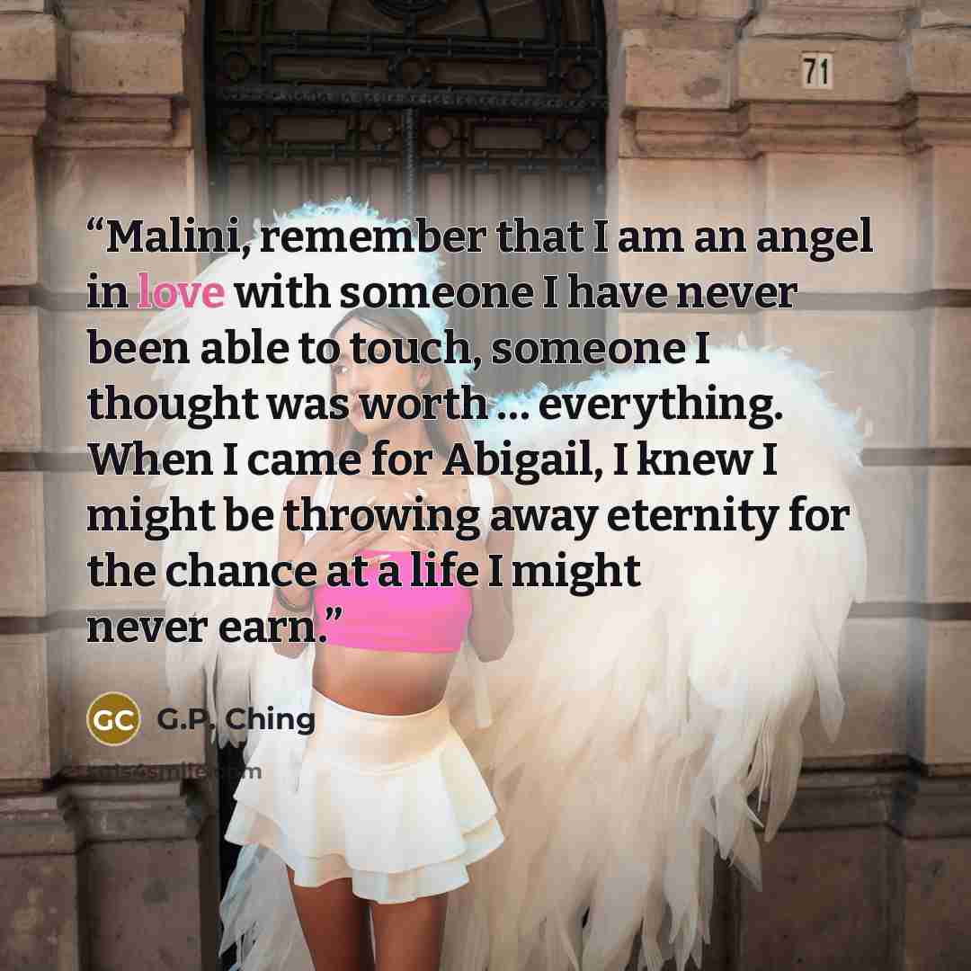 “Malini, remember that I am an angel in love with someone I have never been able to touch, someone I thought was worth … everything. When I came for Abigail, I knew I might be throwing away eternity for the chance at a life I might never earn.” quote by G.P. Ching