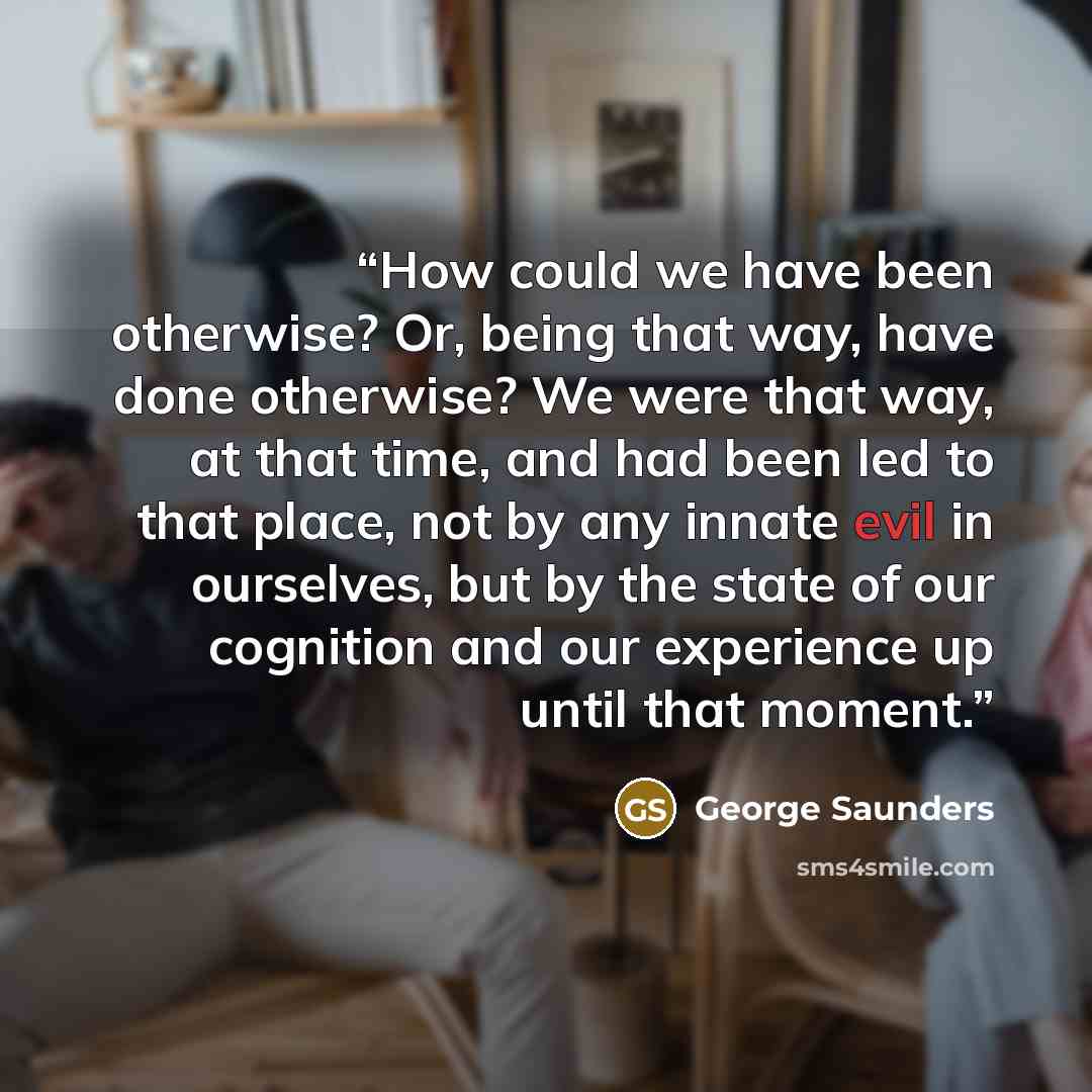 “How could we have been otherwise? Or, being that way, have done otherwise? We were that way, at that time, and had been led to that place, not by any innate evil in ourselves, but by the state of our cognition and our experience up until that moment.” quote by George Saunders
