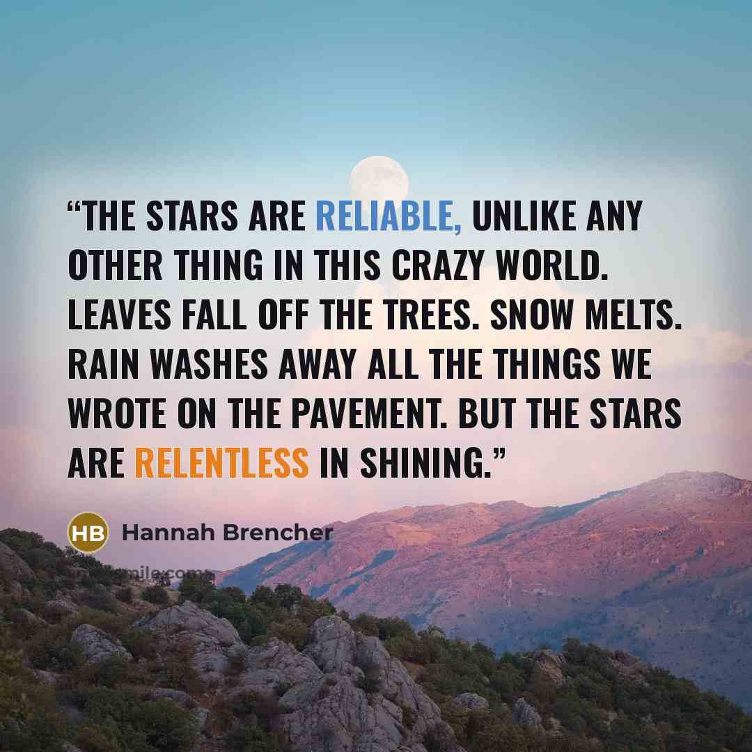 “The stars are reliable, unlike any other thing in this crazy world. Leaves fall off the trees. Snow melts. Rain washes away all the things we wrote on the pavement. But the stars are relentless in shining.” quote by Hannah Brencher