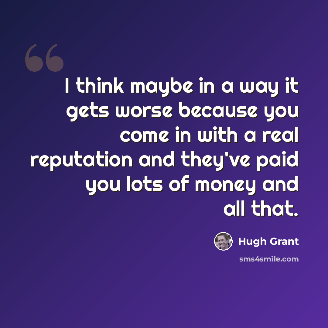 “I think maybe in a way it gets worse because you come in with a real reputation and they've paid you lots of money and all that.” quote by Hugh Grant
