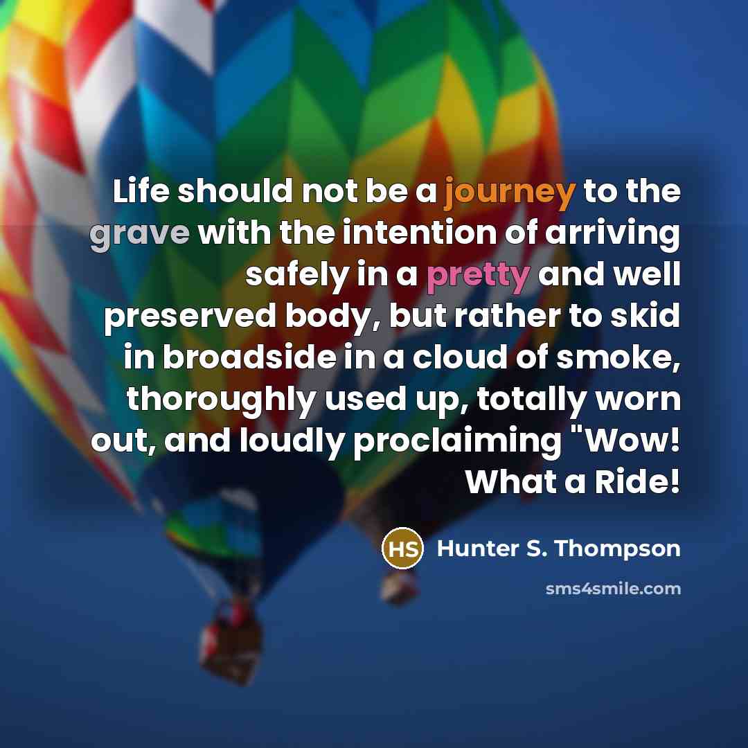 “Life should not be a journey to the grave with the intention of arriving safely in a pretty and well preserved body, but rather to skid in broadside in a cloud of smoke, thoroughly used up, totally worn out, and loudly proclaiming "Wow! What a Ride!” quote by Hunter S. Thompson