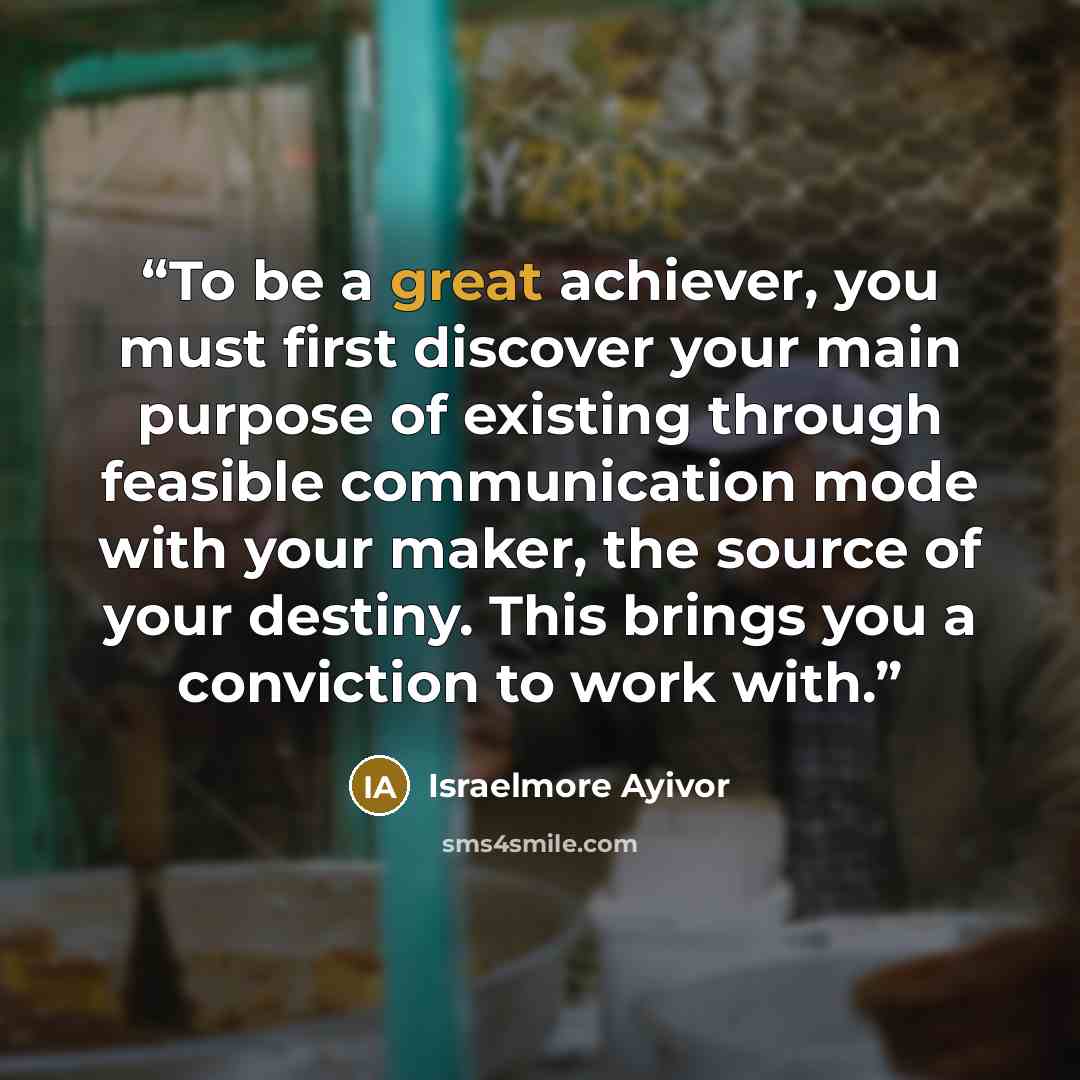 “To be a great achiever, you must first discover your main purpose of existing through feasible communication mode with your maker, the source of your destiny. This brings you a conviction to work with.” quote by Israelmore Ayivor