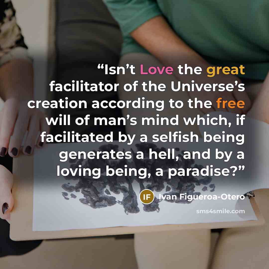 “Isn’t Love the great facilitator of the Universe’s creation according to the free will of man’s mind which, if facilitated by a selfish being generates a hell, and by a loving being, a paradise?” quote by Ivan Figueroa-Otero