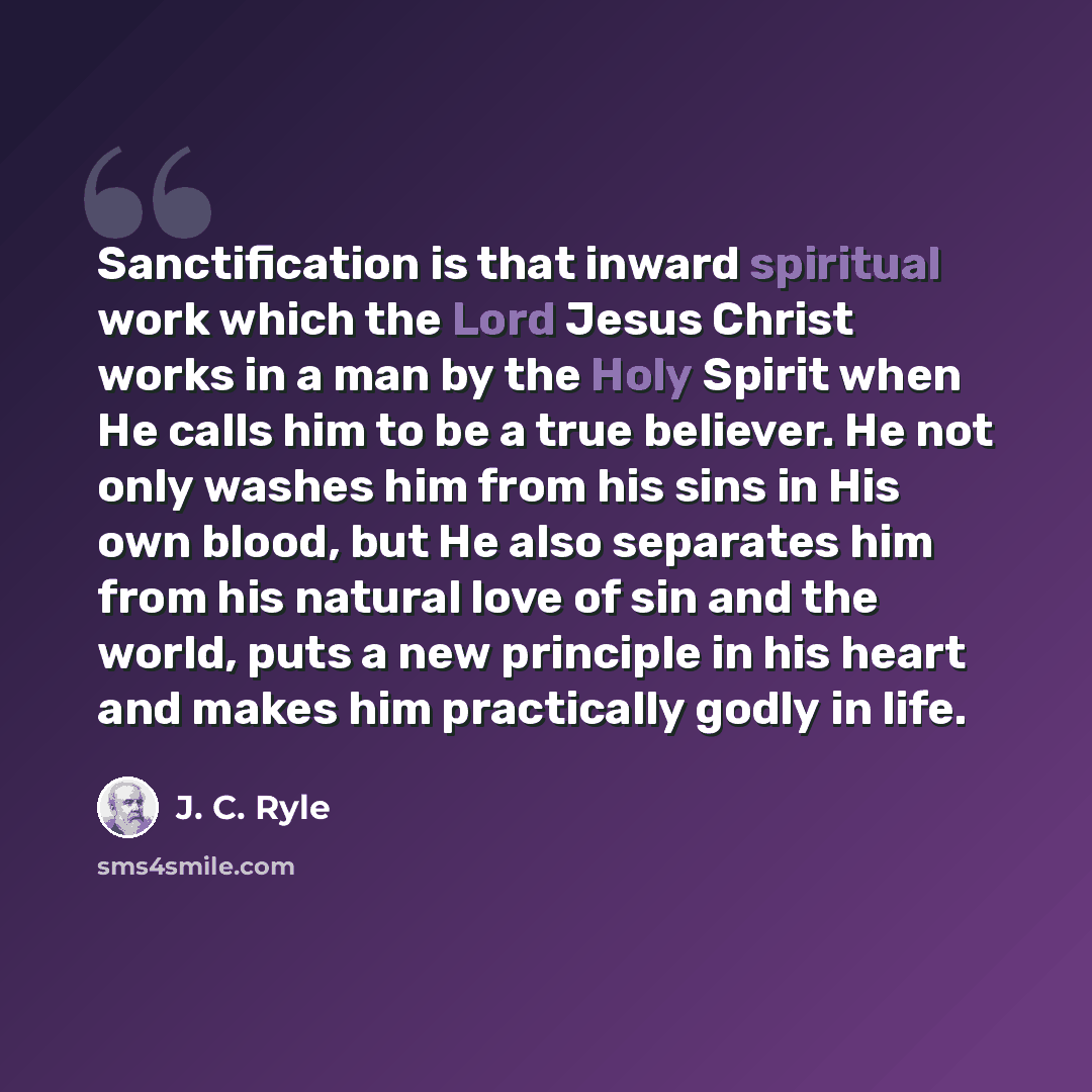 “Sanctification is that inward spiritual work which the Lord Jesus Christ works in a man by the Holy Spirit when He calls him to be a true believer. He not only washes him from his sins in His own blood, but He also separates him from his natural love of sin and the world, puts a new principle in…” quote by J. C. Ryle