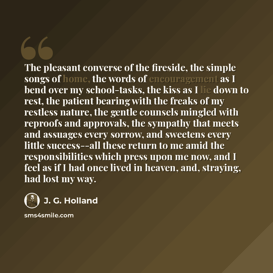 “The pleasant converse of the fireside, the simple songs of home, the words of encouragement as I bend over my school-tasks, the kiss as I lie down to rest, the patient bearing with the freaks of my restless nature, the gentle counsels mingled with reproofs and approvals, the sympathy that meets…” quote by J. G. Holland