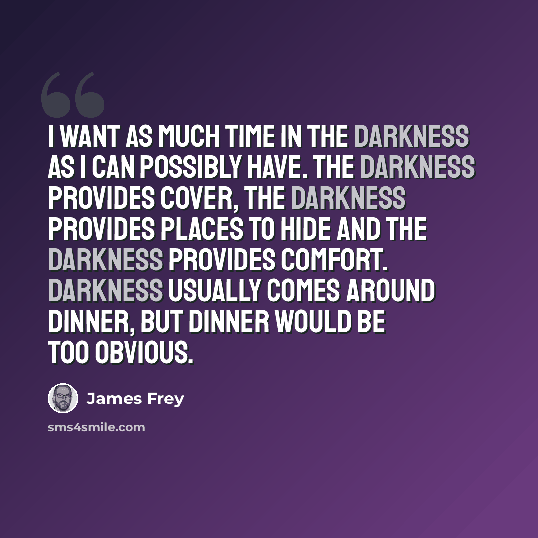 “I want as much time in the darkness as I can possibly have. The darkness provides cover, the darkness provides places to hide and the darkness provides comfort. Darkness usually comes around dinner, but dinner would be too obvious.” quote by James Frey
