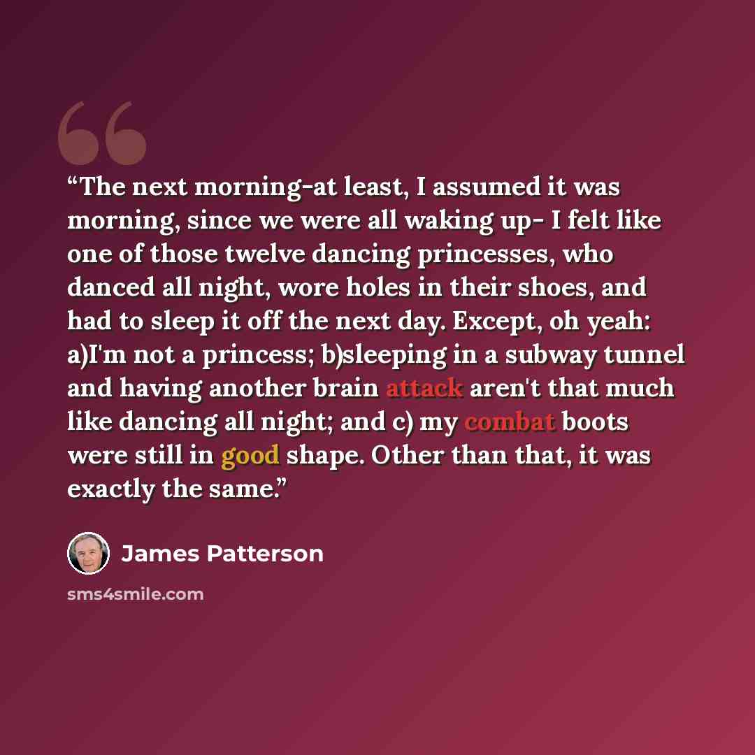 “The next morning-at least, I assumed it was morning, since we were all waking up- I felt like one of those twelve dancing princesses, who danced all night, wore holes in their shoes, and had to sleep it off the next day. Except, oh yeah: a)I'm not a princess; b)sleeping in a subway tunnel and…” quote by James Patterson