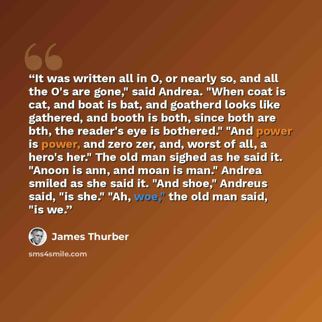 “It was written all in O, or nearly so, and all the O's are gone," said Andrea. "When coat is cat, and boat is bat, and goatherd looks like gathered, and booth is both, since both are bth, the reader's eye is bothered." "And power is power, and zero zer, and, worst of all, a hero's her." The old…” quote by James Thurber