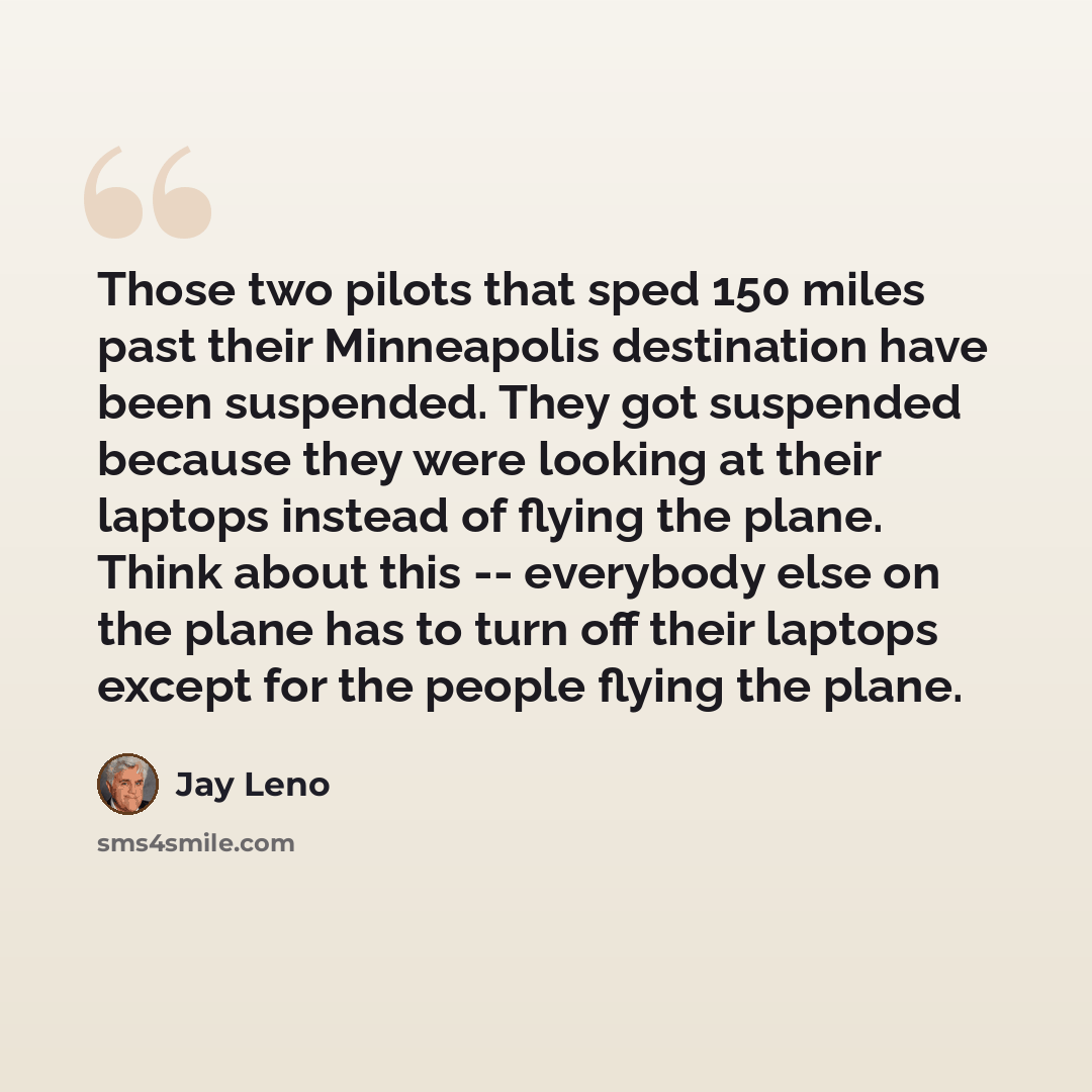 “Those two pilots that sped 150 miles past their Minneapolis destination have been suspended. They got suspended because they were looking at their laptops instead of flying the plane. Think about this -- everybody else on the plane has to turn off their laptops except for the people flying the…” quote by Jay Leno