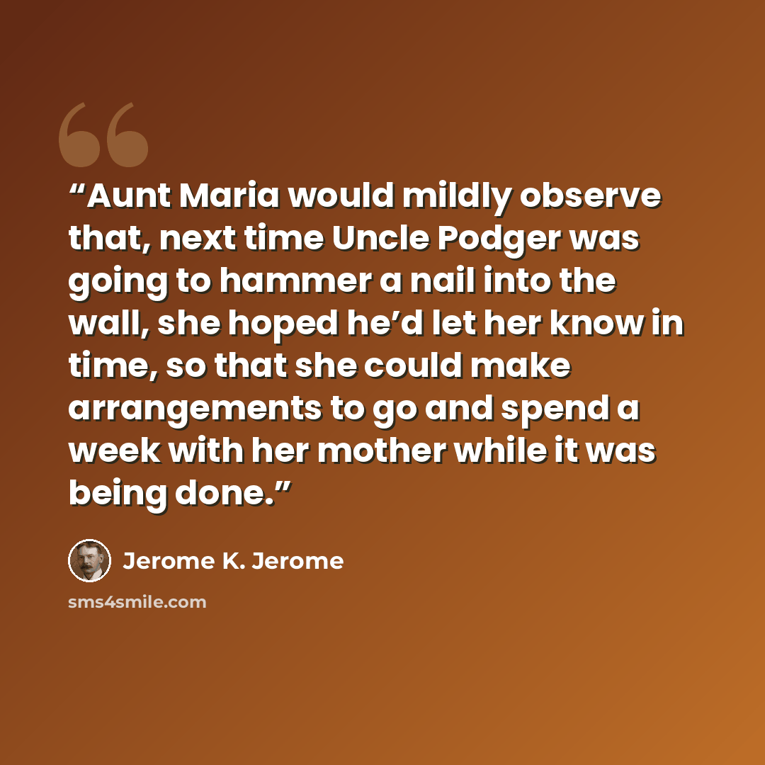 “Aunt Maria would mildly observe that, next time Uncle Podger was going to hammer a nail into the wall, she hoped he’d let her know in time, so that she could make arrangements to go and spend a week with her mother while it was being done.” quote by Jerome K. Jerome