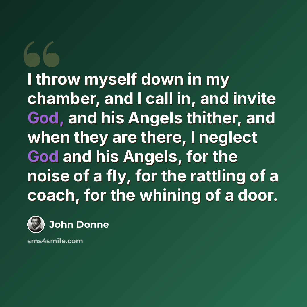“I throw myself down in my chamber, and I call in, and invite God, and his Angels thither, and when they are there, I neglect God and his Angels, for the noise of a fly, for the rattling of a coach, for the whining of a door.” quote by John Donne