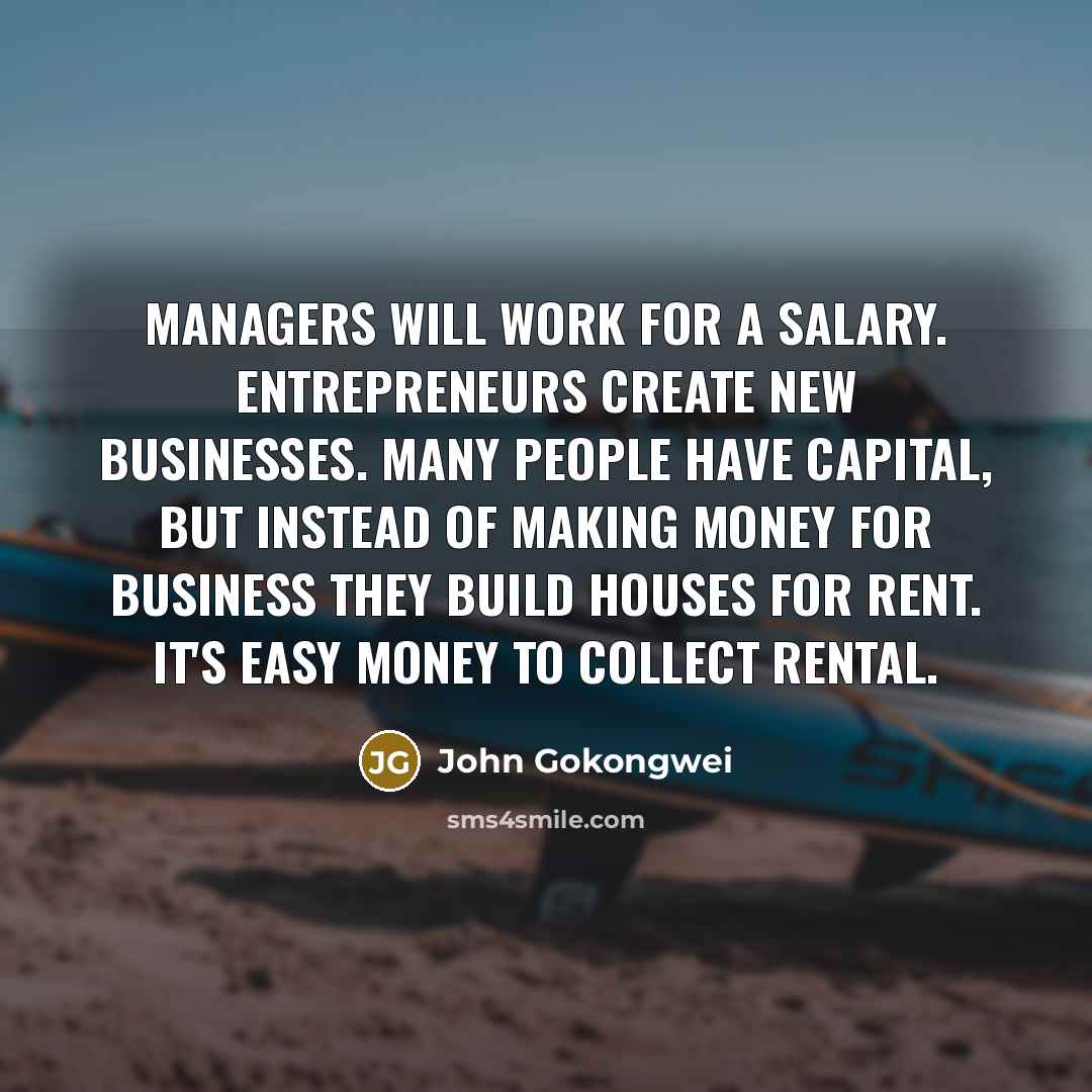 “Managers will work for a salary. Entrepreneurs create new businesses. Many people have capital, but instead of making money for business they build houses for rent. It's easy money to collect rental.” quote by John Gokongwei