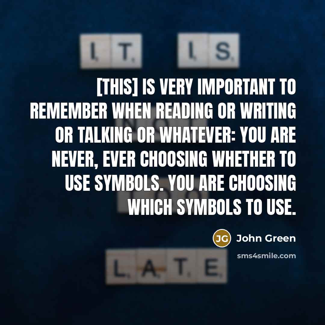 “[This] is very important to remember when reading or writing or talking or whatever: You are never, ever choosing whether to use symbols. You are choosing which symbols to use.” quote by John Green