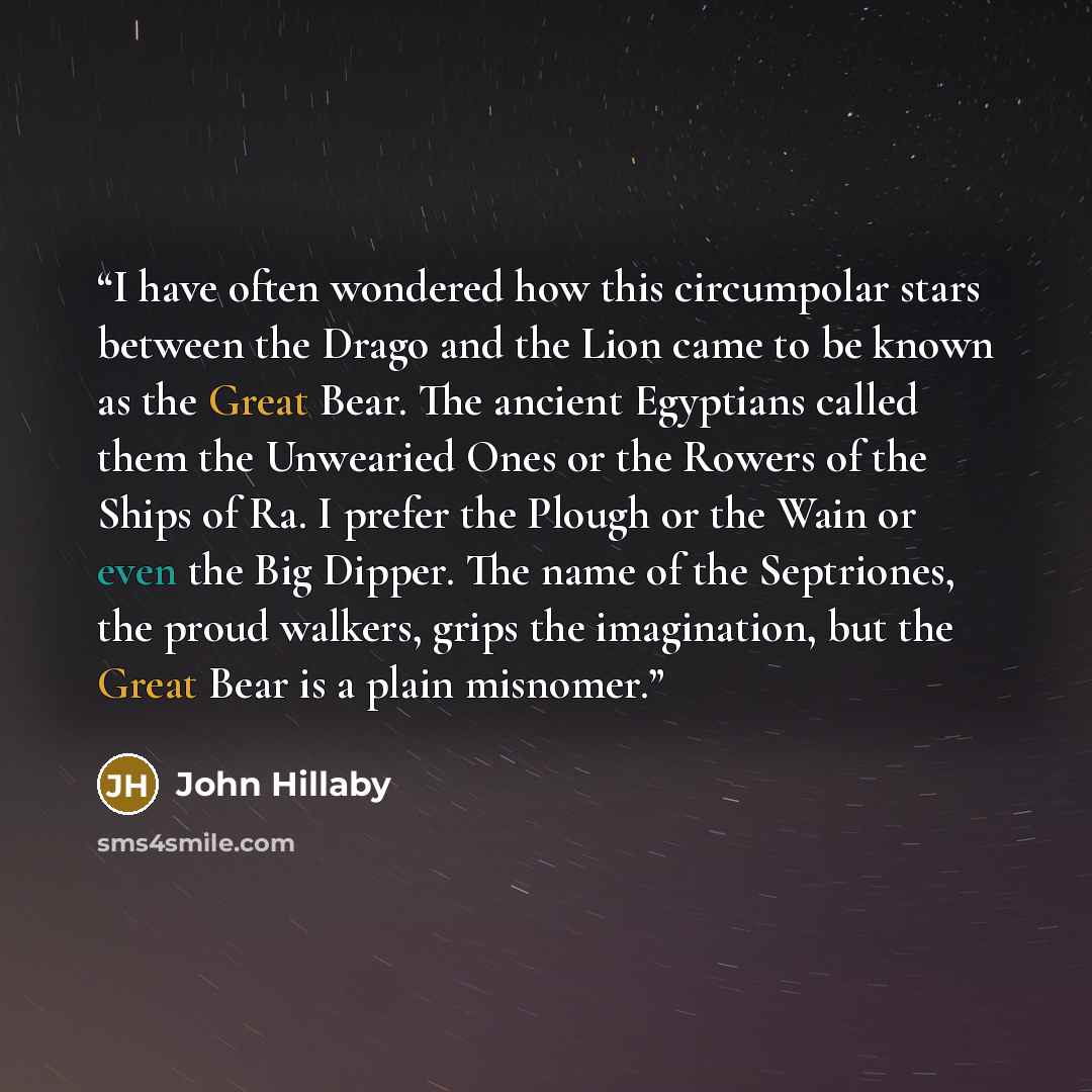 “I have often wondered how this circumpolar stars between the Drago and the Lion came to be known as the Great Bear. The ancient Egyptians called them the Unwearied Ones or the Rowers of the Ships of Ra. I prefer the Plough or the Wain or even the Big Dipper. The name of the Septriones, the proud…” quote by John Hillaby