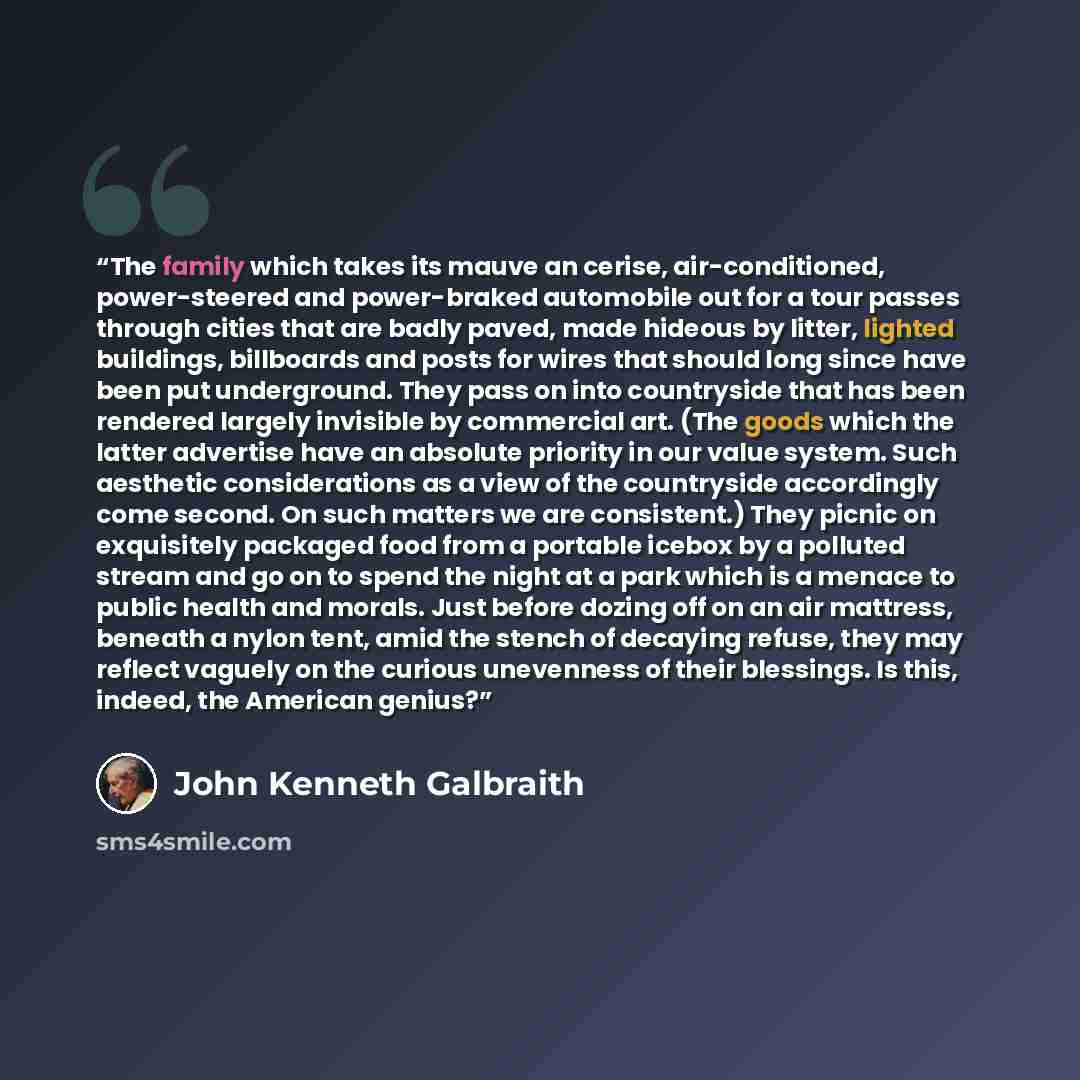 “The family which takes its mauve an cerise, air-conditioned, power-steered and power-braked automobile out for a tour passes through cities that are badly paved, made hideous by litter, lighted buildings, billboards and posts for wires that should long since have been put underground. They pass on…” quote by John Kenneth Galbraith