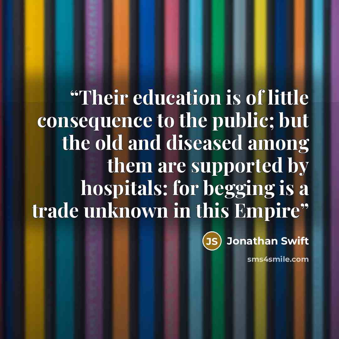 “Their education is of little consequence to the public; but the old and diseased among them are supported by hospitals: for begging is a trade unknown in this Empire” quote by Jonathan Swift