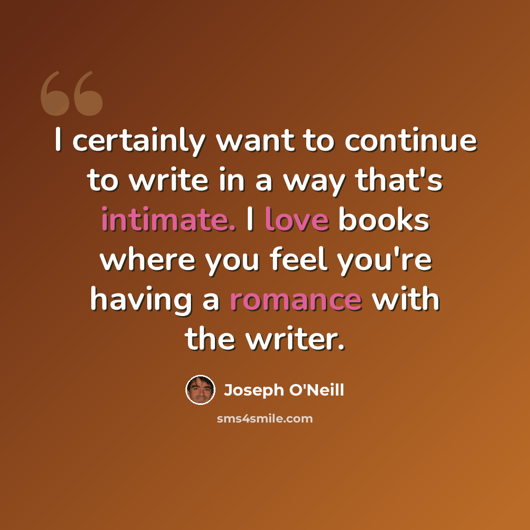 “I certainly want to continue to write in a way that's intimate. I love books where you feel you're having a romance with the writer.” quote by Joseph O'Neill