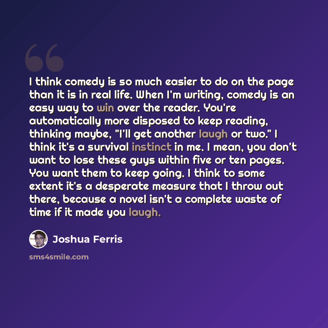 “I think comedy is so much easier to do on the page than it is in real life. When I'm writing, comedy is an easy way to win over the reader. You're automatically more disposed to keep reading, thinking maybe, "I'll get another laugh or two." I think it's a survival instinct in me. I mean, you don't…” quote by Joshua Ferris