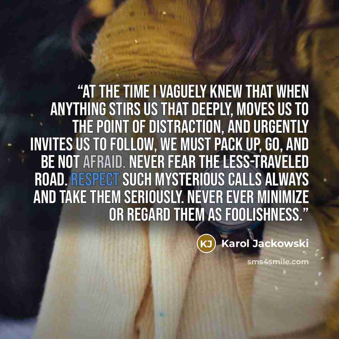 “At the time I vaguely knew that when anything stirs us that deeply, moves us to the point of distraction, and urgently invites us to follow, we must pack up, go, and be not afraid. Never fear the less-traveled road. Respect such mysterious calls always and take them seriously. Never ever minimize…” quote by Karol Jackowski