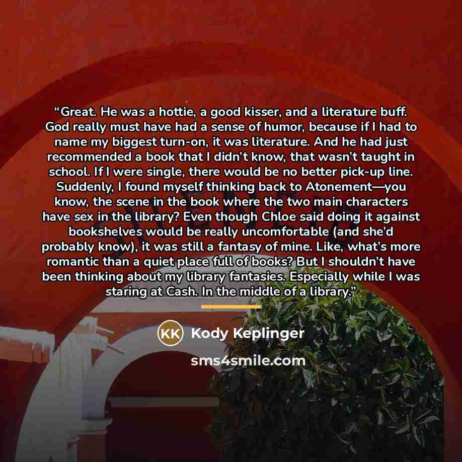 “Great. He was a hottie, a good kisser, and a literature buff. God really must have had a sense of humor, because if I had to name my biggest turn-on, it was literature. And he had just recommended a book that I didn’t know, that wasn’t taught in school. If I were single, there would be no better…” quote by Kody Keplinger