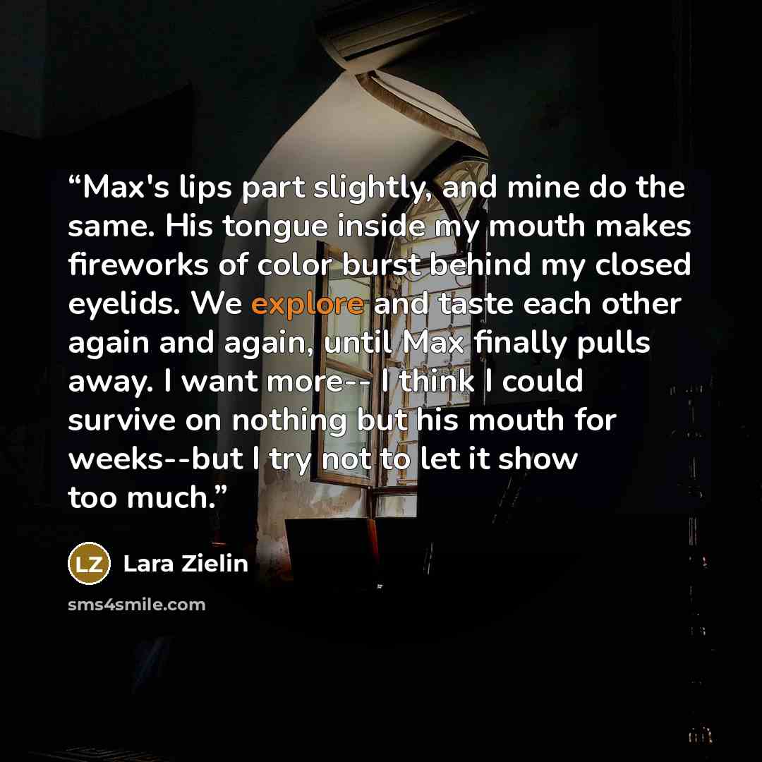 “Max's lips part slightly, and mine do the same. His tongue inside my mouth makes fireworks of color burst behind my closed eyelids. We explore and taste each other again and again, until Max finally pulls away. I want more-- I think I could survive on nothing but his mouth for weeks--but I try not…” quote by Lara Zielin