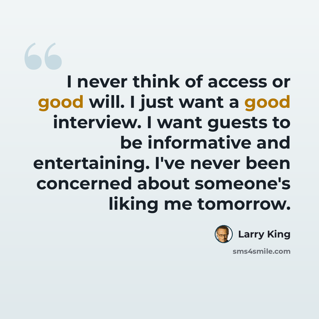 “I never think of access or good will. I just want a good interview. I want guests to be informative and entertaining. I've never been concerned about someone's liking me tomorrow.” quote by Larry King