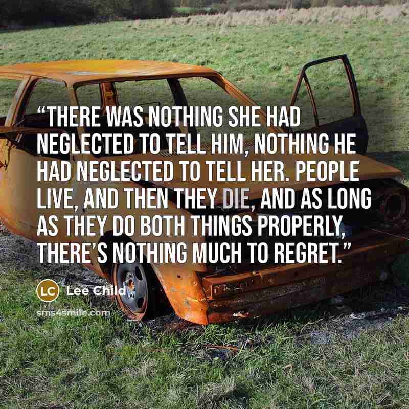 “There was nothing she had neglected to tell him, nothing he had neglected to tell her. People live, and then they die, and as long as they do both things properly, there’s nothing much to regret.” quote by Lee Child